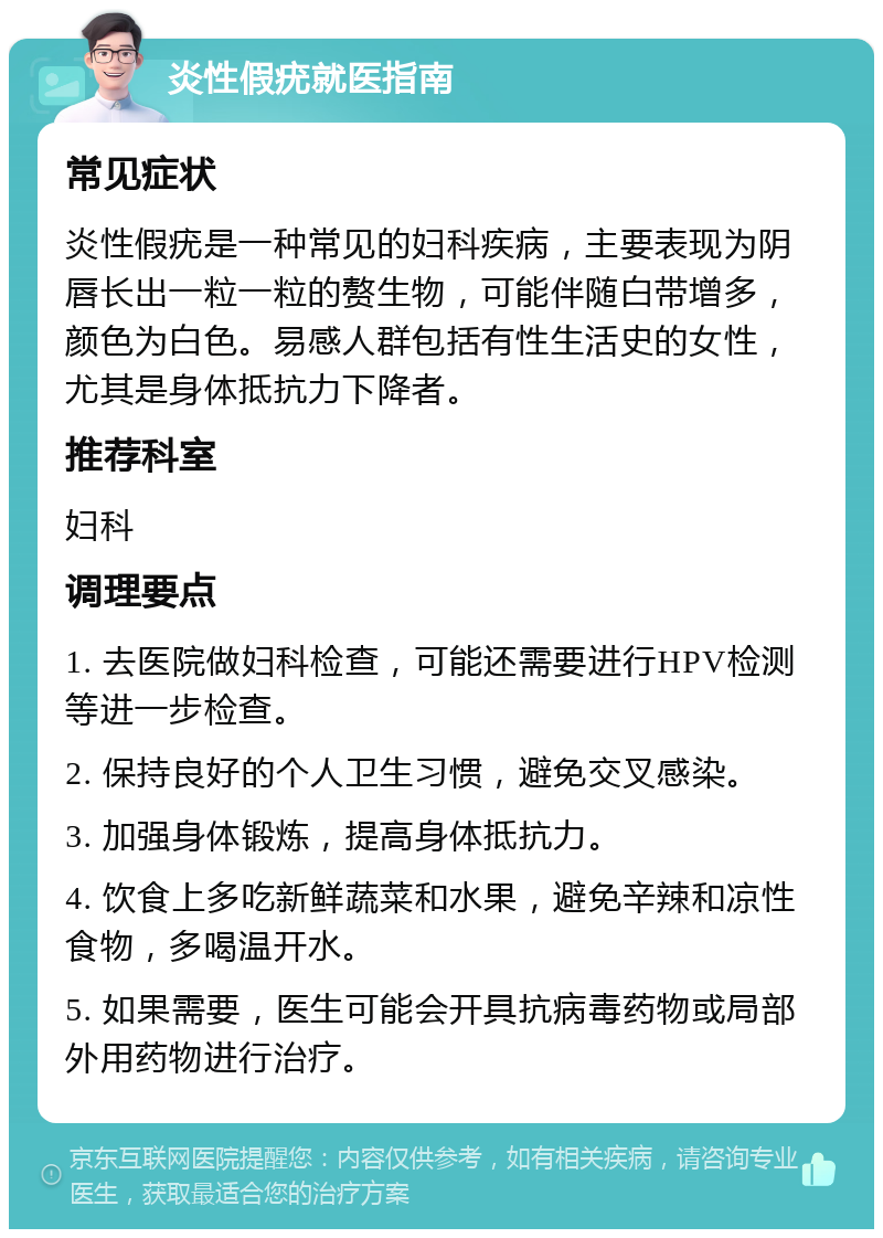 炎性假疣就医指南 常见症状 炎性假疣是一种常见的妇科疾病，主要表现为阴唇长出一粒一粒的赘生物，可能伴随白带增多，颜色为白色。易感人群包括有性生活史的女性，尤其是身体抵抗力下降者。 推荐科室 妇科 调理要点 1. 去医院做妇科检查，可能还需要进行HPV检测等进一步检查。 2. 保持良好的个人卫生习惯，避免交叉感染。 3. 加强身体锻炼，提高身体抵抗力。 4. 饮食上多吃新鲜蔬菜和水果，避免辛辣和凉性食物，多喝温开水。 5. 如果需要，医生可能会开具抗病毒药物或局部外用药物进行治疗。