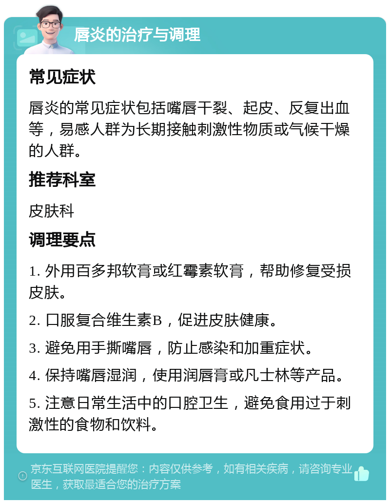 唇炎的治疗与调理 常见症状 唇炎的常见症状包括嘴唇干裂、起皮、反复出血等，易感人群为长期接触刺激性物质或气候干燥的人群。 推荐科室 皮肤科 调理要点 1. 外用百多邦软膏或红霉素软膏，帮助修复受损皮肤。 2. 口服复合维生素B，促进皮肤健康。 3. 避免用手撕嘴唇，防止感染和加重症状。 4. 保持嘴唇湿润，使用润唇膏或凡士林等产品。 5. 注意日常生活中的口腔卫生，避免食用过于刺激性的食物和饮料。