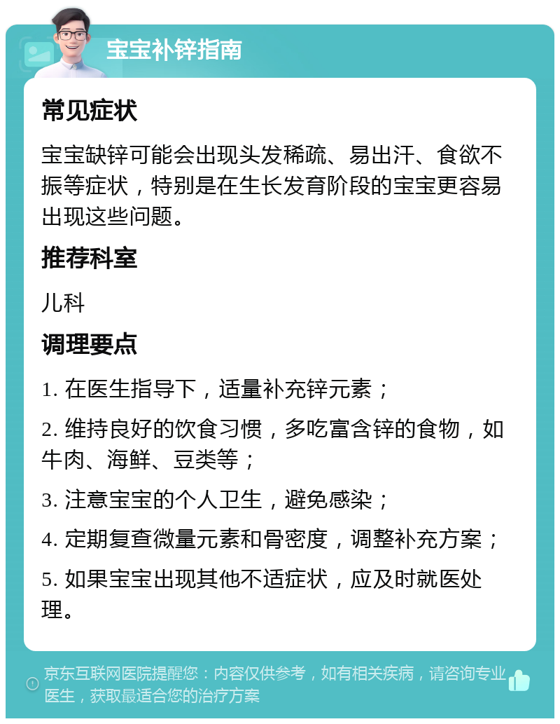 宝宝补锌指南 常见症状 宝宝缺锌可能会出现头发稀疏、易出汗、食欲不振等症状，特别是在生长发育阶段的宝宝更容易出现这些问题。 推荐科室 儿科 调理要点 1. 在医生指导下，适量补充锌元素； 2. 维持良好的饮食习惯，多吃富含锌的食物，如牛肉、海鲜、豆类等； 3. 注意宝宝的个人卫生，避免感染； 4. 定期复查微量元素和骨密度，调整补充方案； 5. 如果宝宝出现其他不适症状，应及时就医处理。