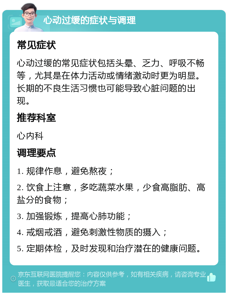 心动过缓的症状与调理 常见症状 心动过缓的常见症状包括头晕、乏力、呼吸不畅等，尤其是在体力活动或情绪激动时更为明显。长期的不良生活习惯也可能导致心脏问题的出现。 推荐科室 心内科 调理要点 1. 规律作息，避免熬夜； 2. 饮食上注意，多吃蔬菜水果，少食高脂肪、高盐分的食物； 3. 加强锻炼，提高心肺功能； 4. 戒烟戒酒，避免刺激性物质的摄入； 5. 定期体检，及时发现和治疗潜在的健康问题。