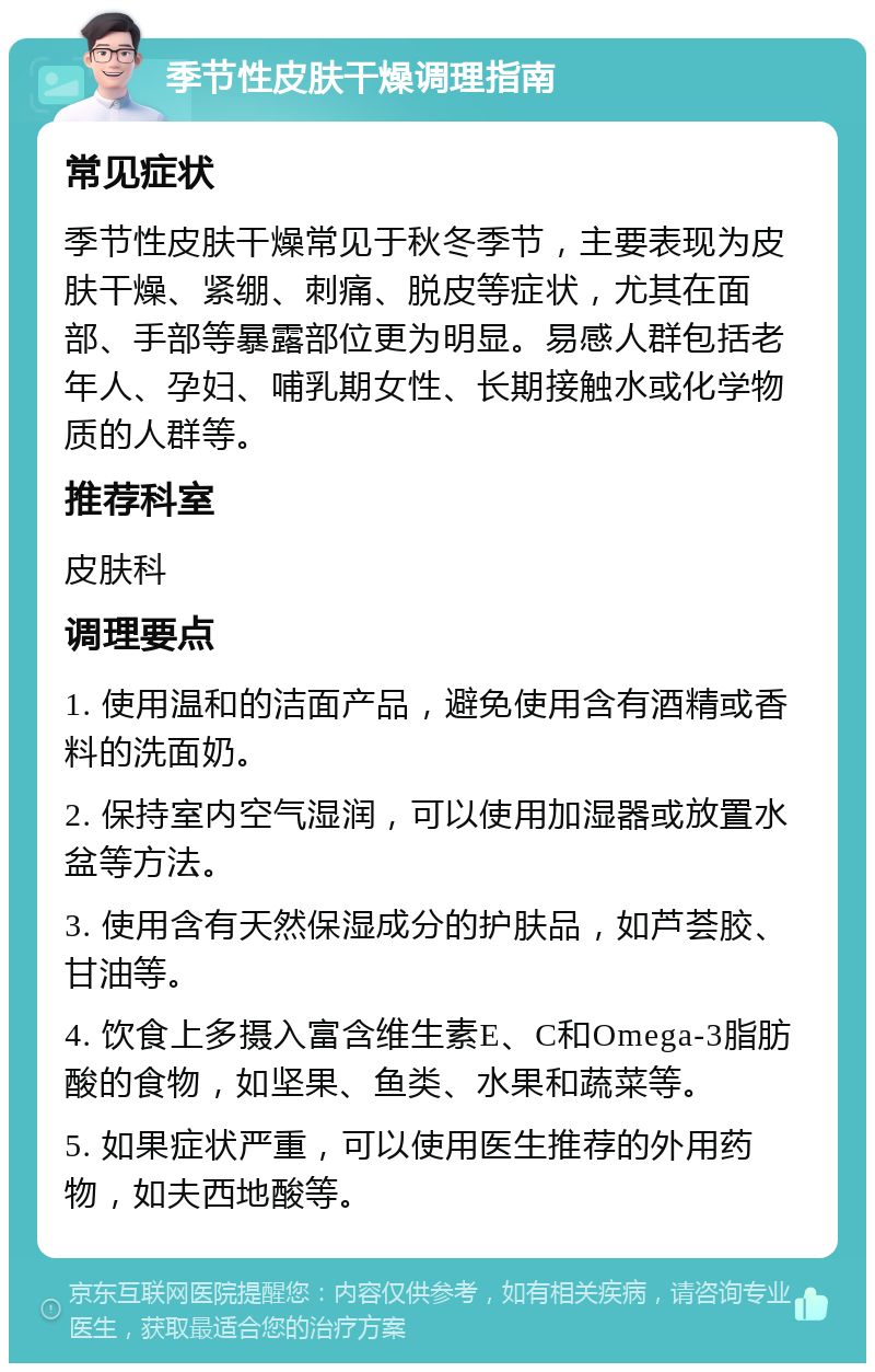 季节性皮肤干燥调理指南 常见症状 季节性皮肤干燥常见于秋冬季节，主要表现为皮肤干燥、紧绷、刺痛、脱皮等症状，尤其在面部、手部等暴露部位更为明显。易感人群包括老年人、孕妇、哺乳期女性、长期接触水或化学物质的人群等。 推荐科室 皮肤科 调理要点 1. 使用温和的洁面产品，避免使用含有酒精或香料的洗面奶。 2. 保持室内空气湿润，可以使用加湿器或放置水盆等方法。 3. 使用含有天然保湿成分的护肤品，如芦荟胶、甘油等。 4. 饮食上多摄入富含维生素E、C和Omega-3脂肪酸的食物，如坚果、鱼类、水果和蔬菜等。 5. 如果症状严重，可以使用医生推荐的外用药物，如夫西地酸等。