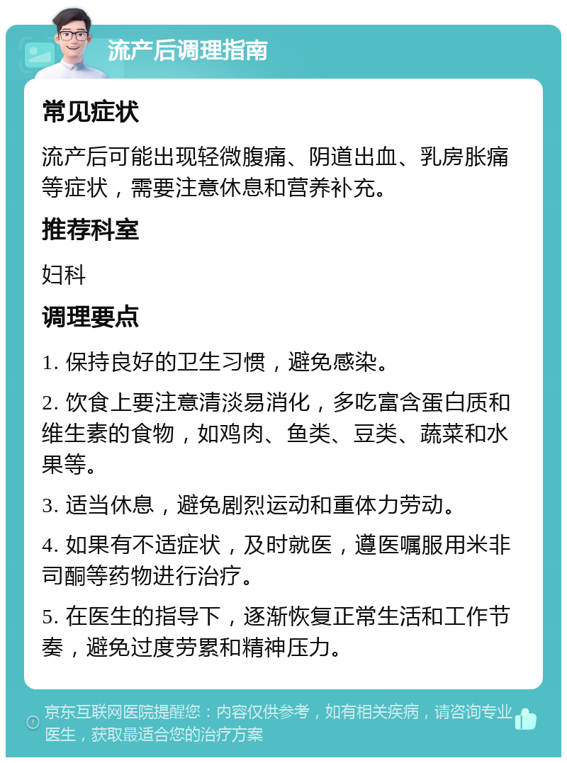 流产后调理指南 常见症状 流产后可能出现轻微腹痛、阴道出血、乳房胀痛等症状，需要注意休息和营养补充。 推荐科室 妇科 调理要点 1. 保持良好的卫生习惯，避免感染。 2. 饮食上要注意清淡易消化，多吃富含蛋白质和维生素的食物，如鸡肉、鱼类、豆类、蔬菜和水果等。 3. 适当休息，避免剧烈运动和重体力劳动。 4. 如果有不适症状，及时就医，遵医嘱服用米非司酮等药物进行治疗。 5. 在医生的指导下，逐渐恢复正常生活和工作节奏，避免过度劳累和精神压力。