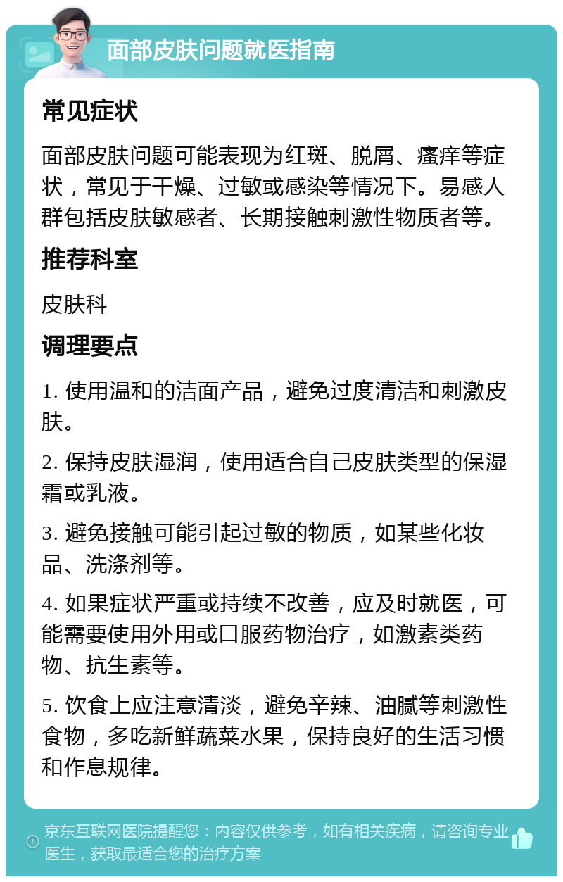 面部皮肤问题就医指南 常见症状 面部皮肤问题可能表现为红斑、脱屑、瘙痒等症状，常见于干燥、过敏或感染等情况下。易感人群包括皮肤敏感者、长期接触刺激性物质者等。 推荐科室 皮肤科 调理要点 1. 使用温和的洁面产品，避免过度清洁和刺激皮肤。 2. 保持皮肤湿润，使用适合自己皮肤类型的保湿霜或乳液。 3. 避免接触可能引起过敏的物质，如某些化妆品、洗涤剂等。 4. 如果症状严重或持续不改善，应及时就医，可能需要使用外用或口服药物治疗，如激素类药物、抗生素等。 5. 饮食上应注意清淡，避免辛辣、油腻等刺激性食物，多吃新鲜蔬菜水果，保持良好的生活习惯和作息规律。