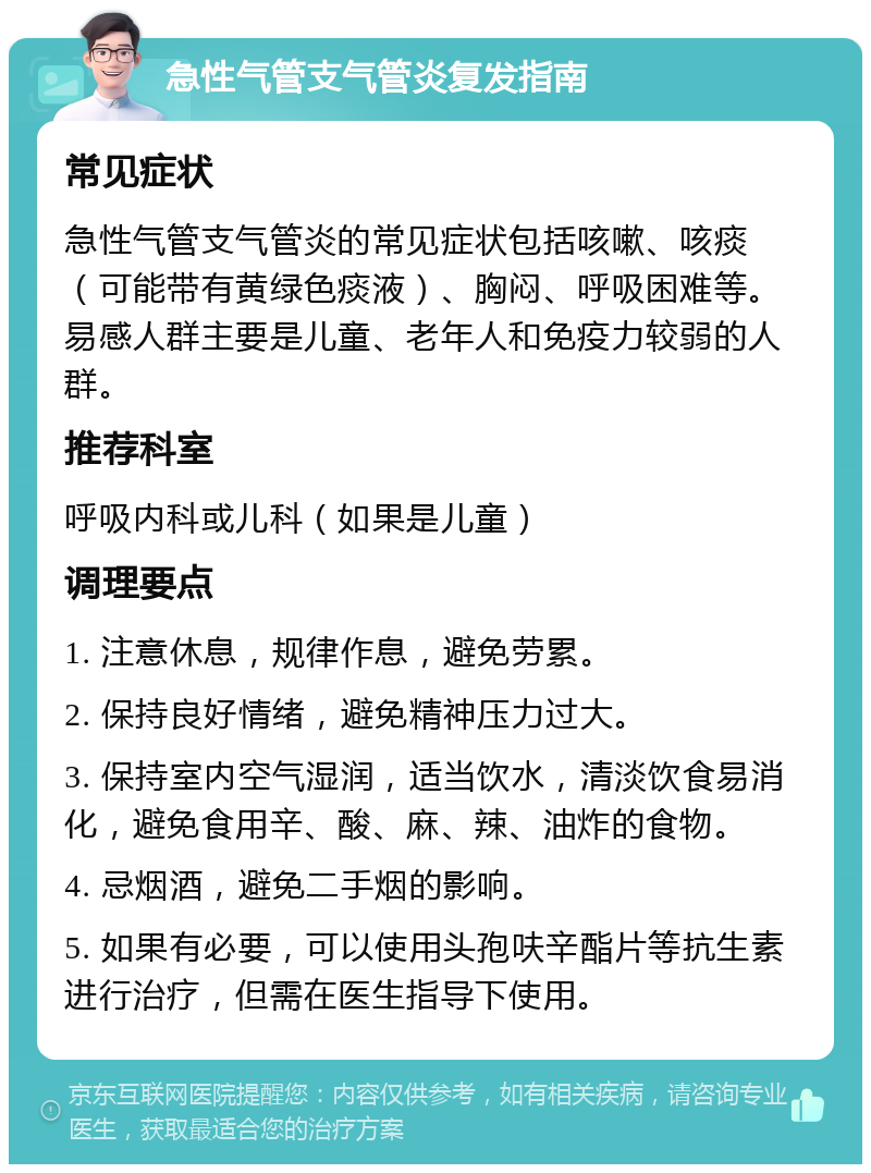 急性气管支气管炎复发指南 常见症状 急性气管支气管炎的常见症状包括咳嗽、咳痰（可能带有黄绿色痰液）、胸闷、呼吸困难等。易感人群主要是儿童、老年人和免疫力较弱的人群。 推荐科室 呼吸内科或儿科（如果是儿童） 调理要点 1. 注意休息，规律作息，避免劳累。 2. 保持良好情绪，避免精神压力过大。 3. 保持室内空气湿润，适当饮水，清淡饮食易消化，避免食用辛、酸、麻、辣、油炸的食物。 4. 忌烟酒，避免二手烟的影响。 5. 如果有必要，可以使用头孢呋辛酯片等抗生素进行治疗，但需在医生指导下使用。