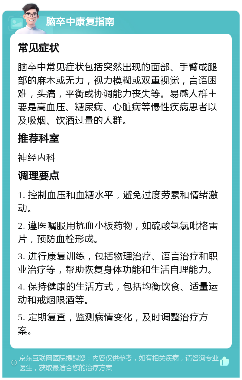 脑卒中康复指南 常见症状 脑卒中常见症状包括突然出现的面部、手臂或腿部的麻木或无力，视力模糊或双重视觉，言语困难，头痛，平衡或协调能力丧失等。易感人群主要是高血压、糖尿病、心脏病等慢性疾病患者以及吸烟、饮酒过量的人群。 推荐科室 神经内科 调理要点 1. 控制血压和血糖水平，避免过度劳累和情绪激动。 2. 遵医嘱服用抗血小板药物，如硫酸氢氯吡格雷片，预防血栓形成。 3. 进行康复训练，包括物理治疗、语言治疗和职业治疗等，帮助恢复身体功能和生活自理能力。 4. 保持健康的生活方式，包括均衡饮食、适量运动和戒烟限酒等。 5. 定期复查，监测病情变化，及时调整治疗方案。