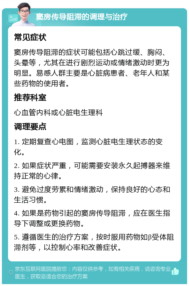 窦房传导阻滞的调理与治疗 常见症状 窦房传导阻滞的症状可能包括心跳过缓、胸闷、头晕等，尤其在进行剧烈运动或情绪激动时更为明显。易感人群主要是心脏病患者、老年人和某些药物的使用者。 推荐科室 心血管内科或心脏电生理科 调理要点 1. 定期复查心电图，监测心脏电生理状态的变化。 2. 如果症状严重，可能需要安装永久起搏器来维持正常的心律。 3. 避免过度劳累和情绪激动，保持良好的心态和生活习惯。 4. 如果是药物引起的窦房传导阻滞，应在医生指导下调整或更换药物。 5. 遵循医生的治疗方案，按时服用药物如β受体阻滞剂等，以控制心率和改善症状。