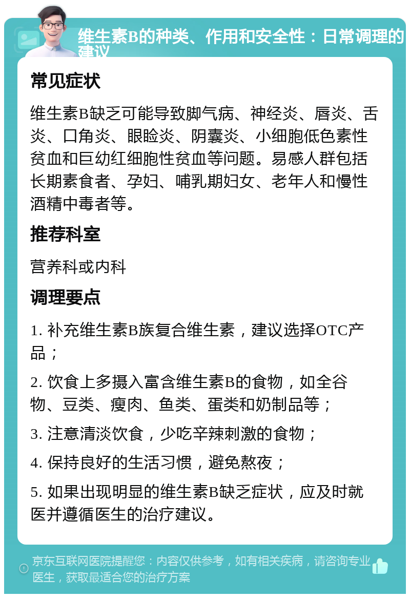 维生素B的种类、作用和安全性：日常调理的建议 常见症状 维生素B缺乏可能导致脚气病、神经炎、唇炎、舌炎、口角炎、眼睑炎、阴囊炎、小细胞低色素性贫血和巨幼红细胞性贫血等问题。易感人群包括长期素食者、孕妇、哺乳期妇女、老年人和慢性酒精中毒者等。 推荐科室 营养科或内科 调理要点 1. 补充维生素B族复合维生素，建议选择OTC产品； 2. 饮食上多摄入富含维生素B的食物，如全谷物、豆类、瘦肉、鱼类、蛋类和奶制品等； 3. 注意清淡饮食，少吃辛辣刺激的食物； 4. 保持良好的生活习惯，避免熬夜； 5. 如果出现明显的维生素B缺乏症状，应及时就医并遵循医生的治疗建议。