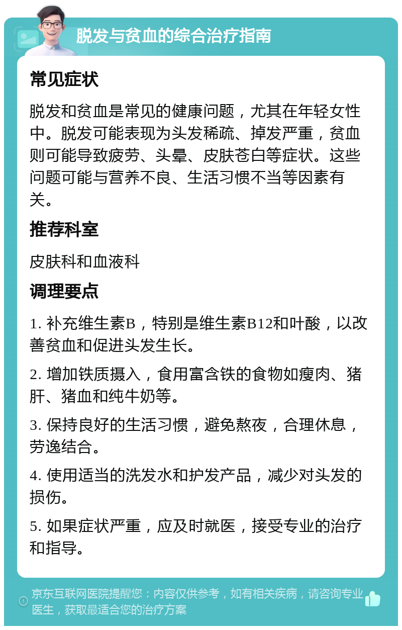 脱发与贫血的综合治疗指南 常见症状 脱发和贫血是常见的健康问题，尤其在年轻女性中。脱发可能表现为头发稀疏、掉发严重，贫血则可能导致疲劳、头晕、皮肤苍白等症状。这些问题可能与营养不良、生活习惯不当等因素有关。 推荐科室 皮肤科和血液科 调理要点 1. 补充维生素B，特别是维生素B12和叶酸，以改善贫血和促进头发生长。 2. 增加铁质摄入，食用富含铁的食物如瘦肉、猪肝、猪血和纯牛奶等。 3. 保持良好的生活习惯，避免熬夜，合理休息，劳逸结合。 4. 使用适当的洗发水和护发产品，减少对头发的损伤。 5. 如果症状严重，应及时就医，接受专业的治疗和指导。