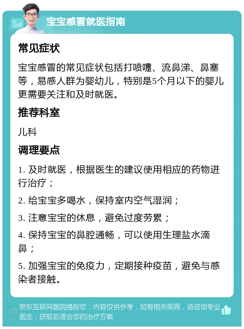 宝宝感冒就医指南 常见症状 宝宝感冒的常见症状包括打喷嚏、流鼻涕、鼻塞等，易感人群为婴幼儿，特别是5个月以下的婴儿更需要关注和及时就医。 推荐科室 儿科 调理要点 1. 及时就医，根据医生的建议使用相应的药物进行治疗； 2. 给宝宝多喝水，保持室内空气湿润； 3. 注意宝宝的休息，避免过度劳累； 4. 保持宝宝的鼻腔通畅，可以使用生理盐水滴鼻； 5. 加强宝宝的免疫力，定期接种疫苗，避免与感染者接触。