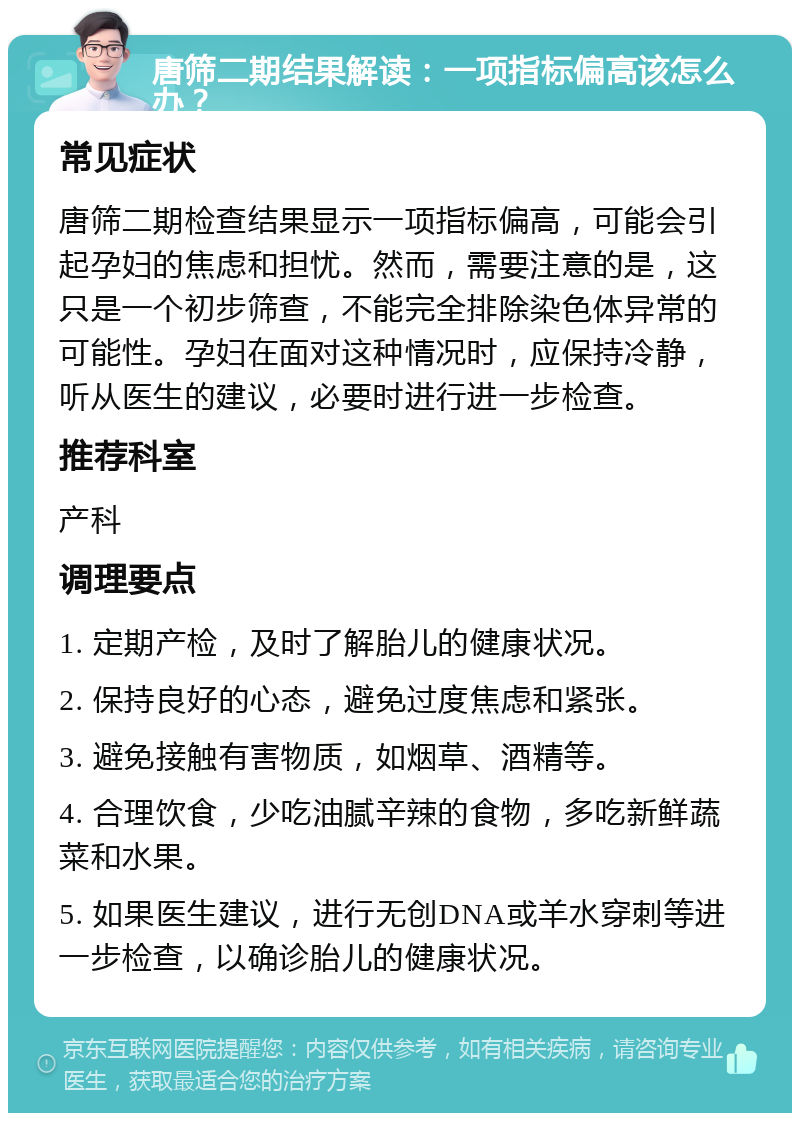 唐筛二期结果解读：一项指标偏高该怎么办？ 常见症状 唐筛二期检查结果显示一项指标偏高，可能会引起孕妇的焦虑和担忧。然而，需要注意的是，这只是一个初步筛查，不能完全排除染色体异常的可能性。孕妇在面对这种情况时，应保持冷静，听从医生的建议，必要时进行进一步检查。 推荐科室 产科 调理要点 1. 定期产检，及时了解胎儿的健康状况。 2. 保持良好的心态，避免过度焦虑和紧张。 3. 避免接触有害物质，如烟草、酒精等。 4. 合理饮食，少吃油腻辛辣的食物，多吃新鲜蔬菜和水果。 5. 如果医生建议，进行无创DNA或羊水穿刺等进一步检查，以确诊胎儿的健康状况。