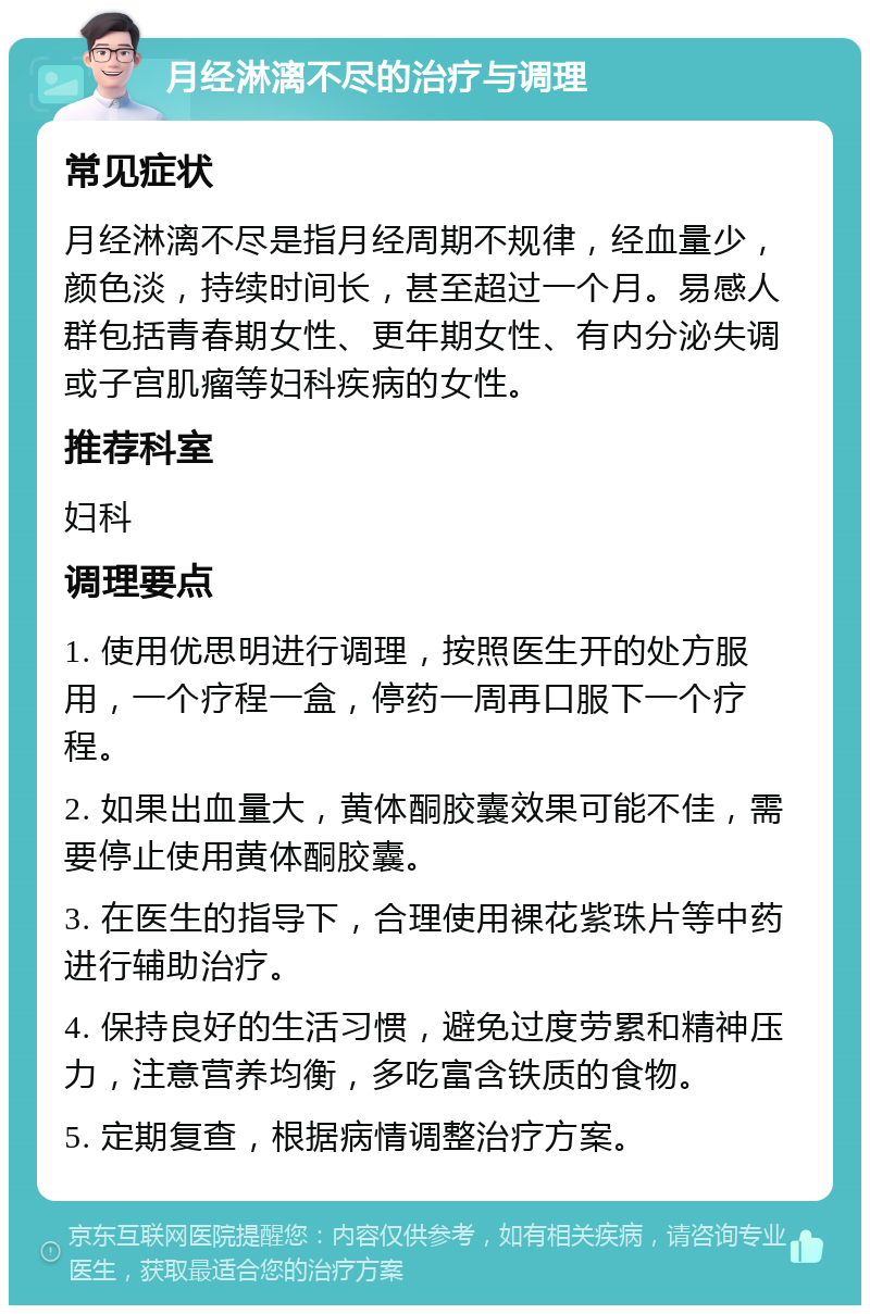 月经淋漓不尽的治疗与调理 常见症状 月经淋漓不尽是指月经周期不规律，经血量少，颜色淡，持续时间长，甚至超过一个月。易感人群包括青春期女性、更年期女性、有内分泌失调或子宫肌瘤等妇科疾病的女性。 推荐科室 妇科 调理要点 1. 使用优思明进行调理，按照医生开的处方服用，一个疗程一盒，停药一周再口服下一个疗程。 2. 如果出血量大，黄体酮胶囊效果可能不佳，需要停止使用黄体酮胶囊。 3. 在医生的指导下，合理使用裸花紫珠片等中药进行辅助治疗。 4. 保持良好的生活习惯，避免过度劳累和精神压力，注意营养均衡，多吃富含铁质的食物。 5. 定期复查，根据病情调整治疗方案。