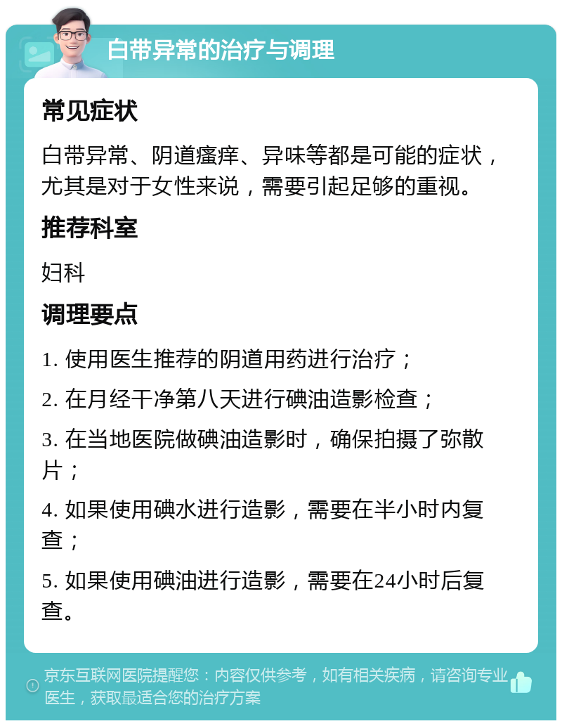 白带异常的治疗与调理 常见症状 白带异常、阴道瘙痒、异味等都是可能的症状，尤其是对于女性来说，需要引起足够的重视。 推荐科室 妇科 调理要点 1. 使用医生推荐的阴道用药进行治疗； 2. 在月经干净第八天进行碘油造影检查； 3. 在当地医院做碘油造影时，确保拍摄了弥散片； 4. 如果使用碘水进行造影，需要在半小时内复查； 5. 如果使用碘油进行造影，需要在24小时后复查。