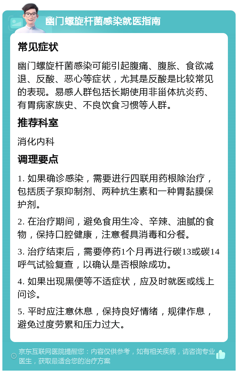 幽门螺旋杆菌感染就医指南 常见症状 幽门螺旋杆菌感染可能引起腹痛、腹胀、食欲减退、反酸、恶心等症状，尤其是反酸是比较常见的表现。易感人群包括长期使用非甾体抗炎药、有胃病家族史、不良饮食习惯等人群。 推荐科室 消化内科 调理要点 1. 如果确诊感染，需要进行四联用药根除治疗，包括质子泵抑制剂、两种抗生素和一种胃黏膜保护剂。 2. 在治疗期间，避免食用生冷、辛辣、油腻的食物，保持口腔健康，注意餐具消毒和分餐。 3. 治疗结束后，需要停药1个月再进行碳13或碳14呼气试验复查，以确认是否根除成功。 4. 如果出现黑便等不适症状，应及时就医或线上问诊。 5. 平时应注意休息，保持良好情绪，规律作息，避免过度劳累和压力过大。