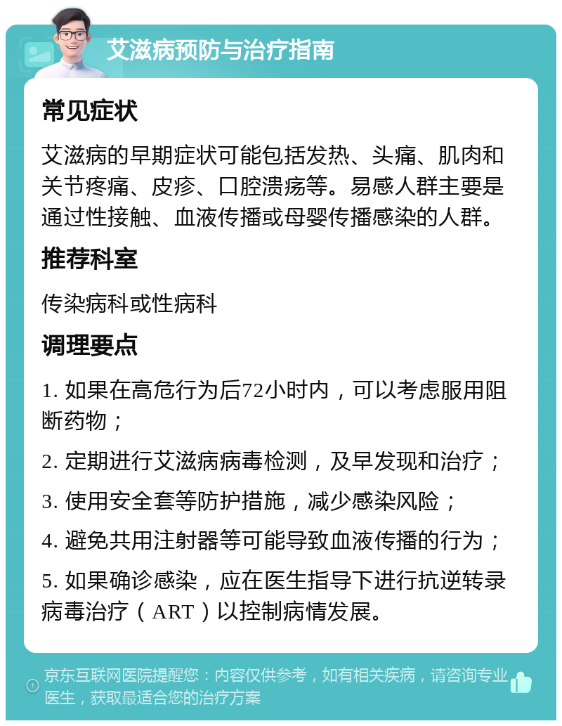 艾滋病预防与治疗指南 常见症状 艾滋病的早期症状可能包括发热、头痛、肌肉和关节疼痛、皮疹、口腔溃疡等。易感人群主要是通过性接触、血液传播或母婴传播感染的人群。 推荐科室 传染病科或性病科 调理要点 1. 如果在高危行为后72小时内，可以考虑服用阻断药物； 2. 定期进行艾滋病病毒检测，及早发现和治疗； 3. 使用安全套等防护措施，减少感染风险； 4. 避免共用注射器等可能导致血液传播的行为； 5. 如果确诊感染，应在医生指导下进行抗逆转录病毒治疗（ART）以控制病情发展。