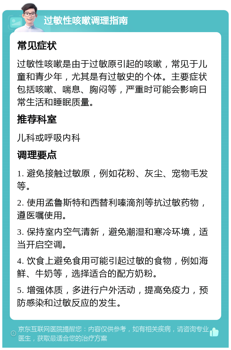 过敏性咳嗽调理指南 常见症状 过敏性咳嗽是由于过敏原引起的咳嗽，常见于儿童和青少年，尤其是有过敏史的个体。主要症状包括咳嗽、喘息、胸闷等，严重时可能会影响日常生活和睡眠质量。 推荐科室 儿科或呼吸内科 调理要点 1. 避免接触过敏原，例如花粉、灰尘、宠物毛发等。 2. 使用孟鲁斯特和西替利嗪滴剂等抗过敏药物，遵医嘱使用。 3. 保持室内空气清新，避免潮湿和寒冷环境，适当开启空调。 4. 饮食上避免食用可能引起过敏的食物，例如海鲜、牛奶等，选择适合的配方奶粉。 5. 增强体质，多进行户外活动，提高免疫力，预防感染和过敏反应的发生。