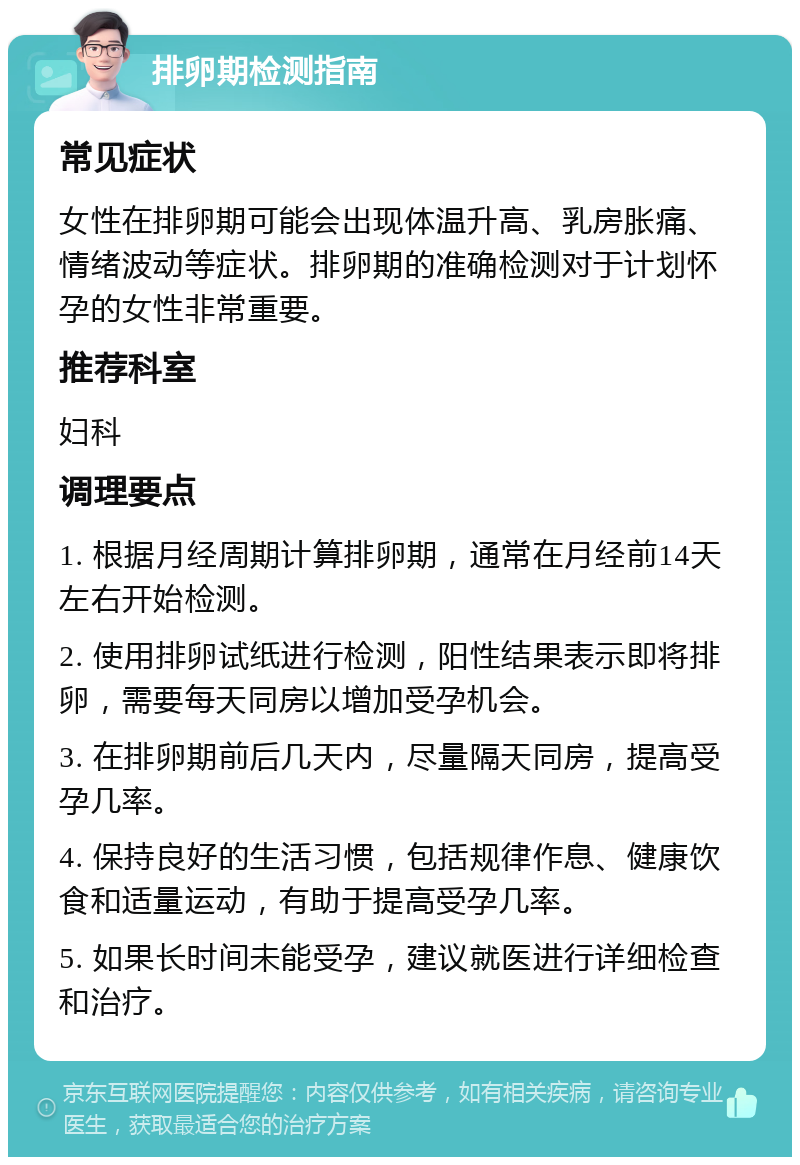 排卵期检测指南 常见症状 女性在排卵期可能会出现体温升高、乳房胀痛、情绪波动等症状。排卵期的准确检测对于计划怀孕的女性非常重要。 推荐科室 妇科 调理要点 1. 根据月经周期计算排卵期，通常在月经前14天左右开始检测。 2. 使用排卵试纸进行检测，阳性结果表示即将排卵，需要每天同房以增加受孕机会。 3. 在排卵期前后几天内，尽量隔天同房，提高受孕几率。 4. 保持良好的生活习惯，包括规律作息、健康饮食和适量运动，有助于提高受孕几率。 5. 如果长时间未能受孕，建议就医进行详细检查和治疗。