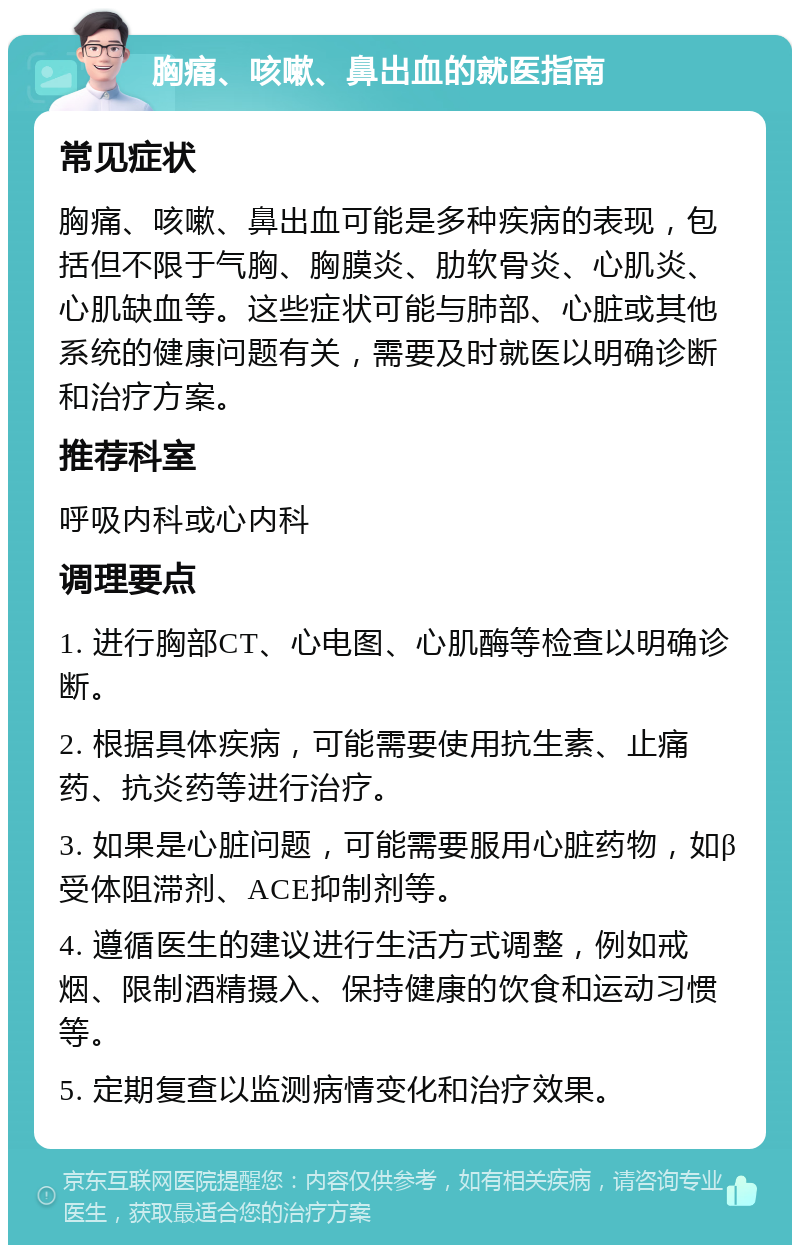 胸痛、咳嗽、鼻出血的就医指南 常见症状 胸痛、咳嗽、鼻出血可能是多种疾病的表现，包括但不限于气胸、胸膜炎、肋软骨炎、心肌炎、心肌缺血等。这些症状可能与肺部、心脏或其他系统的健康问题有关，需要及时就医以明确诊断和治疗方案。 推荐科室 呼吸内科或心内科 调理要点 1. 进行胸部CT、心电图、心肌酶等检查以明确诊断。 2. 根据具体疾病，可能需要使用抗生素、止痛药、抗炎药等进行治疗。 3. 如果是心脏问题，可能需要服用心脏药物，如β受体阻滞剂、ACE抑制剂等。 4. 遵循医生的建议进行生活方式调整，例如戒烟、限制酒精摄入、保持健康的饮食和运动习惯等。 5. 定期复查以监测病情变化和治疗效果。