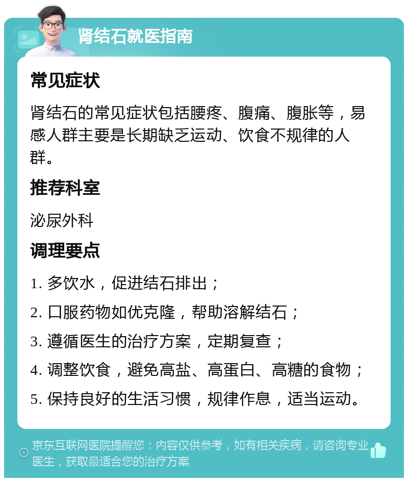 肾结石就医指南 常见症状 肾结石的常见症状包括腰疼、腹痛、腹胀等，易感人群主要是长期缺乏运动、饮食不规律的人群。 推荐科室 泌尿外科 调理要点 1. 多饮水，促进结石排出； 2. 口服药物如优克隆，帮助溶解结石； 3. 遵循医生的治疗方案，定期复查； 4. 调整饮食，避免高盐、高蛋白、高糖的食物； 5. 保持良好的生活习惯，规律作息，适当运动。