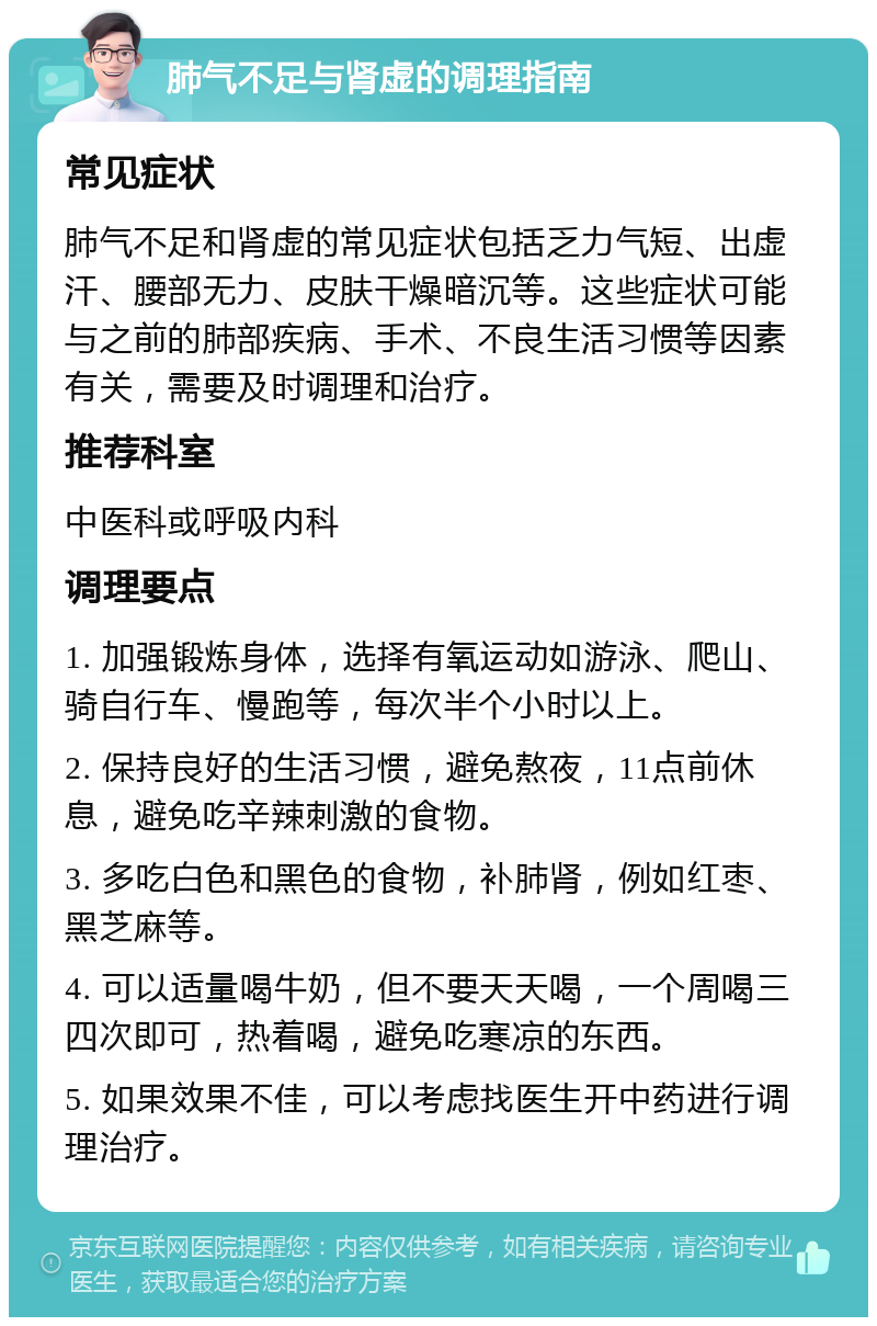 肺气不足与肾虚的调理指南 常见症状 肺气不足和肾虚的常见症状包括乏力气短、出虚汗、腰部无力、皮肤干燥暗沉等。这些症状可能与之前的肺部疾病、手术、不良生活习惯等因素有关，需要及时调理和治疗。 推荐科室 中医科或呼吸内科 调理要点 1. 加强锻炼身体，选择有氧运动如游泳、爬山、骑自行车、慢跑等，每次半个小时以上。 2. 保持良好的生活习惯，避免熬夜，11点前休息，避免吃辛辣刺激的食物。 3. 多吃白色和黑色的食物，补肺肾，例如红枣、黑芝麻等。 4. 可以适量喝牛奶，但不要天天喝，一个周喝三四次即可，热着喝，避免吃寒凉的东西。 5. 如果效果不佳，可以考虑找医生开中药进行调理治疗。