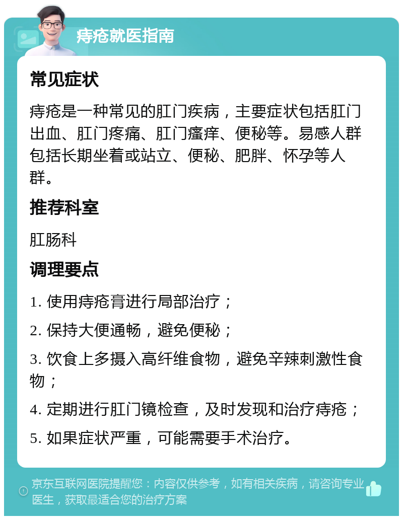 痔疮就医指南 常见症状 痔疮是一种常见的肛门疾病，主要症状包括肛门出血、肛门疼痛、肛门瘙痒、便秘等。易感人群包括长期坐着或站立、便秘、肥胖、怀孕等人群。 推荐科室 肛肠科 调理要点 1. 使用痔疮膏进行局部治疗； 2. 保持大便通畅，避免便秘； 3. 饮食上多摄入高纤维食物，避免辛辣刺激性食物； 4. 定期进行肛门镜检查，及时发现和治疗痔疮； 5. 如果症状严重，可能需要手术治疗。