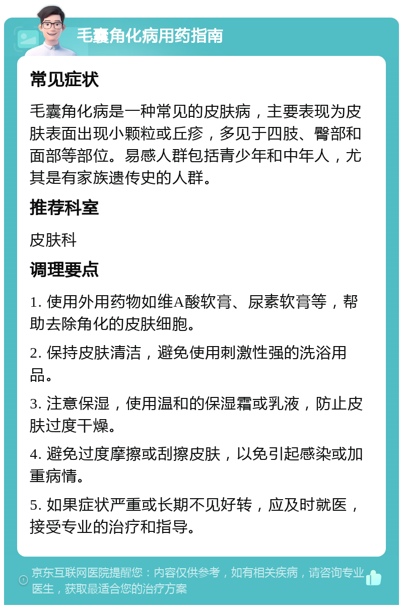 毛囊角化病用药指南 常见症状 毛囊角化病是一种常见的皮肤病，主要表现为皮肤表面出现小颗粒或丘疹，多见于四肢、臀部和面部等部位。易感人群包括青少年和中年人，尤其是有家族遗传史的人群。 推荐科室 皮肤科 调理要点 1. 使用外用药物如维A酸软膏、尿素软膏等，帮助去除角化的皮肤细胞。 2. 保持皮肤清洁，避免使用刺激性强的洗浴用品。 3. 注意保湿，使用温和的保湿霜或乳液，防止皮肤过度干燥。 4. 避免过度摩擦或刮擦皮肤，以免引起感染或加重病情。 5. 如果症状严重或长期不见好转，应及时就医，接受专业的治疗和指导。