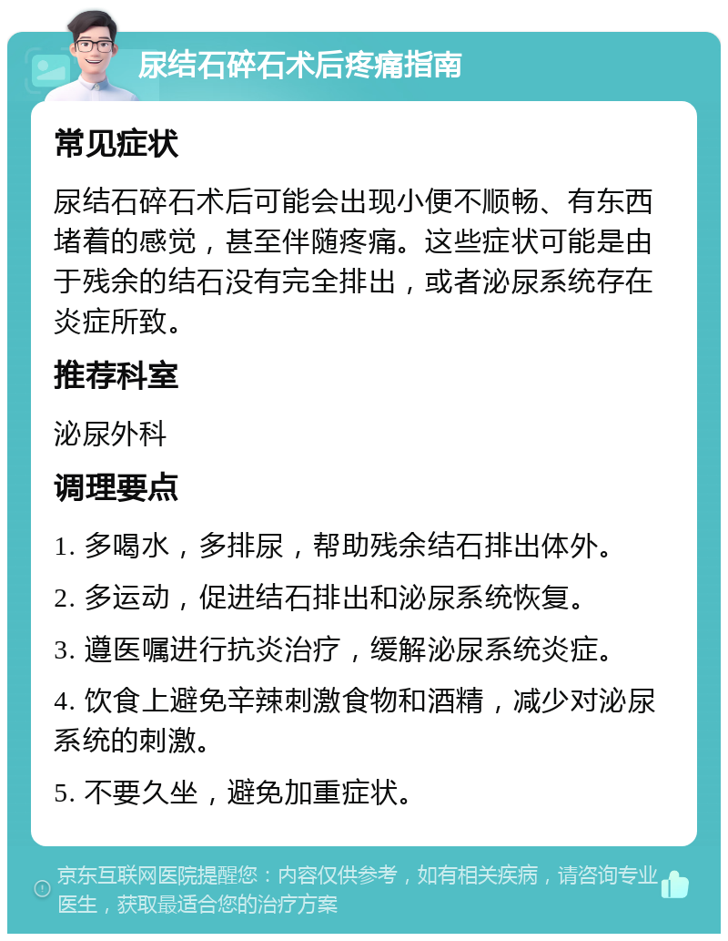 尿结石碎石术后疼痛指南 常见症状 尿结石碎石术后可能会出现小便不顺畅、有东西堵着的感觉，甚至伴随疼痛。这些症状可能是由于残余的结石没有完全排出，或者泌尿系统存在炎症所致。 推荐科室 泌尿外科 调理要点 1. 多喝水，多排尿，帮助残余结石排出体外。 2. 多运动，促进结石排出和泌尿系统恢复。 3. 遵医嘱进行抗炎治疗，缓解泌尿系统炎症。 4. 饮食上避免辛辣刺激食物和酒精，减少对泌尿系统的刺激。 5. 不要久坐，避免加重症状。