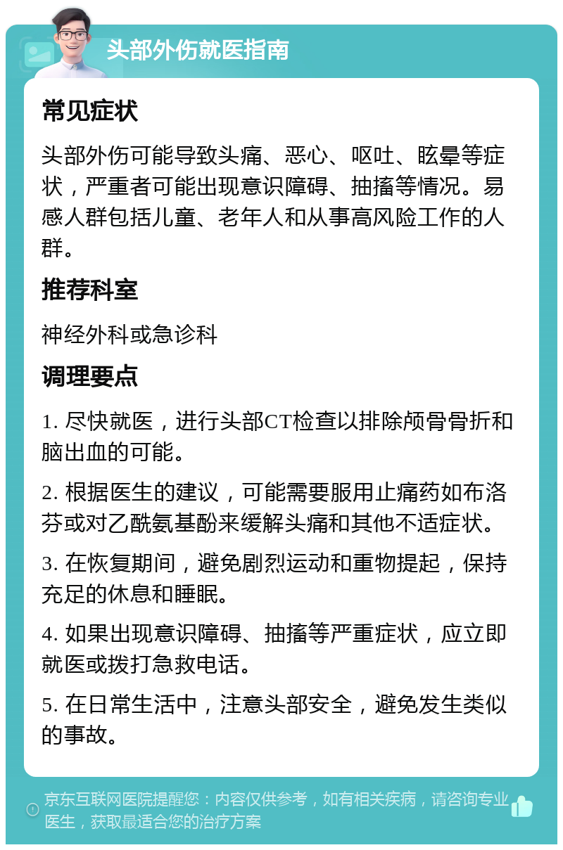 头部外伤就医指南 常见症状 头部外伤可能导致头痛、恶心、呕吐、眩晕等症状，严重者可能出现意识障碍、抽搐等情况。易感人群包括儿童、老年人和从事高风险工作的人群。 推荐科室 神经外科或急诊科 调理要点 1. 尽快就医，进行头部CT检查以排除颅骨骨折和脑出血的可能。 2. 根据医生的建议，可能需要服用止痛药如布洛芬或对乙酰氨基酚来缓解头痛和其他不适症状。 3. 在恢复期间，避免剧烈运动和重物提起，保持充足的休息和睡眠。 4. 如果出现意识障碍、抽搐等严重症状，应立即就医或拨打急救电话。 5. 在日常生活中，注意头部安全，避免发生类似的事故。