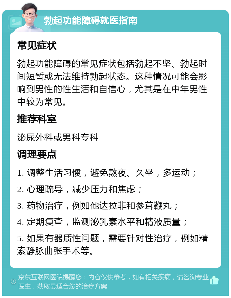 勃起功能障碍就医指南 常见症状 勃起功能障碍的常见症状包括勃起不坚、勃起时间短暂或无法维持勃起状态。这种情况可能会影响到男性的性生活和自信心，尤其是在中年男性中较为常见。 推荐科室 泌尿外科或男科专科 调理要点 1. 调整生活习惯，避免熬夜、久坐，多运动； 2. 心理疏导，减少压力和焦虑； 3. 药物治疗，例如他达拉非和参茸鞭丸； 4. 定期复查，监测泌乳素水平和精液质量； 5. 如果有器质性问题，需要针对性治疗，例如精索静脉曲张手术等。