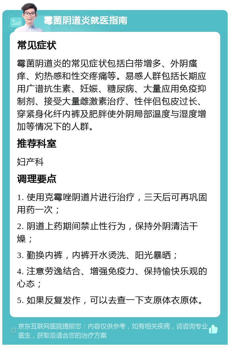 霉菌阴道炎就医指南 常见症状 霉菌阴道炎的常见症状包括白带增多、外阴瘙痒、灼热感和性交疼痛等。易感人群包括长期应用广谱抗生素、妊娠、糖尿病、大量应用免疫抑制剂、接受大量雌激素治疗、性伴侣包皮过长、穿紧身化纤内裤及肥胖使外阴局部温度与湿度增加等情况下的人群。 推荐科室 妇产科 调理要点 1. 使用克霉唑阴道片进行治疗，三天后可再巩固用药一次； 2. 阴道上药期间禁止性行为，保持外阴清洁干燥； 3. 勤换内裤，内裤开水烫洗、阳光暴晒； 4. 注意劳逸结合、增强免疫力、保持愉快乐观的心态； 5. 如果反复发作，可以去查一下支原体衣原体。