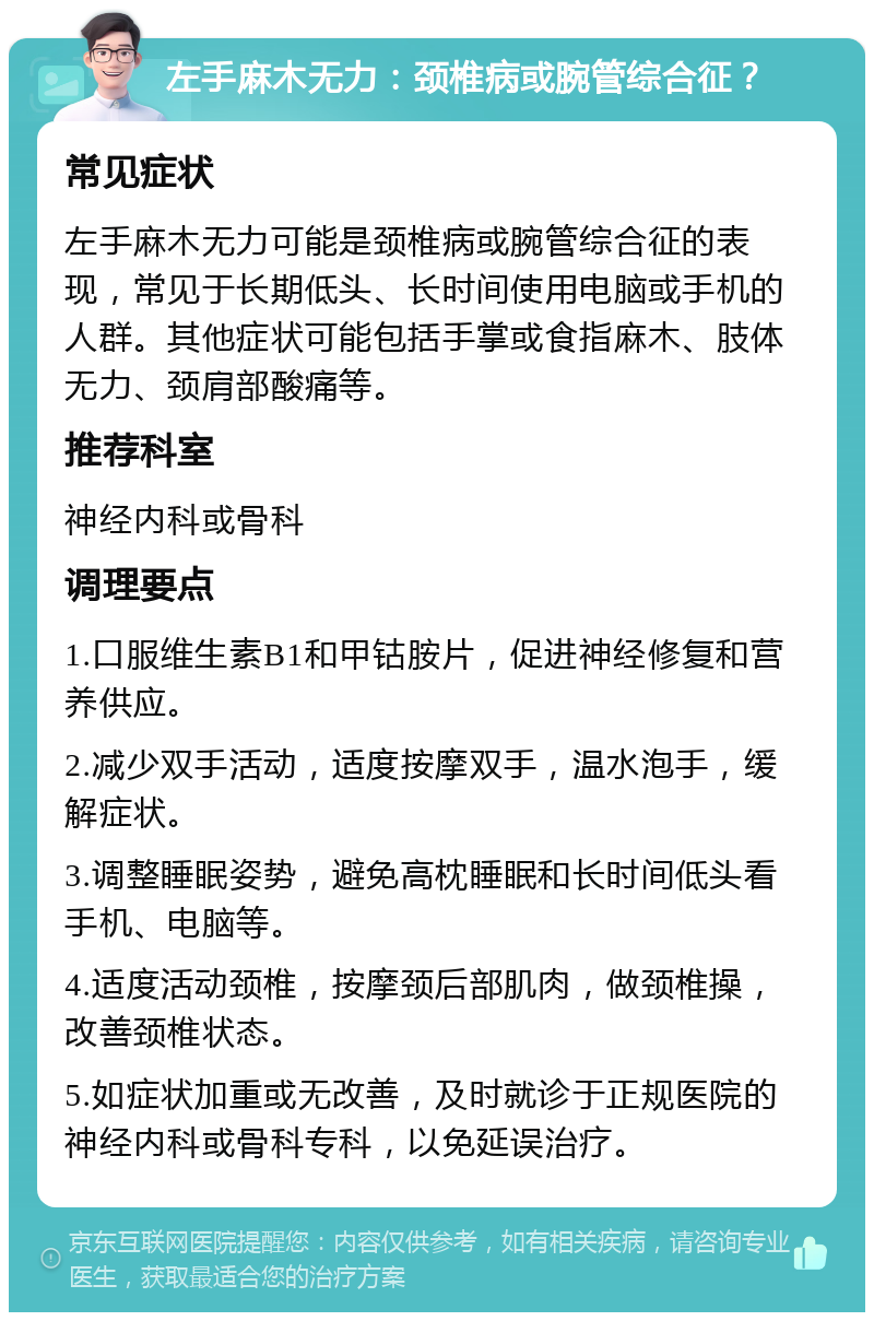 左手麻木无力：颈椎病或腕管综合征？ 常见症状 左手麻木无力可能是颈椎病或腕管综合征的表现，常见于长期低头、长时间使用电脑或手机的人群。其他症状可能包括手掌或食指麻木、肢体无力、颈肩部酸痛等。 推荐科室 神经内科或骨科 调理要点 1.口服维生素B1和甲钴胺片，促进神经修复和营养供应。 2.减少双手活动，适度按摩双手，温水泡手，缓解症状。 3.调整睡眠姿势，避免高枕睡眠和长时间低头看手机、电脑等。 4.适度活动颈椎，按摩颈后部肌肉，做颈椎操，改善颈椎状态。 5.如症状加重或无改善，及时就诊于正规医院的神经内科或骨科专科，以免延误治疗。