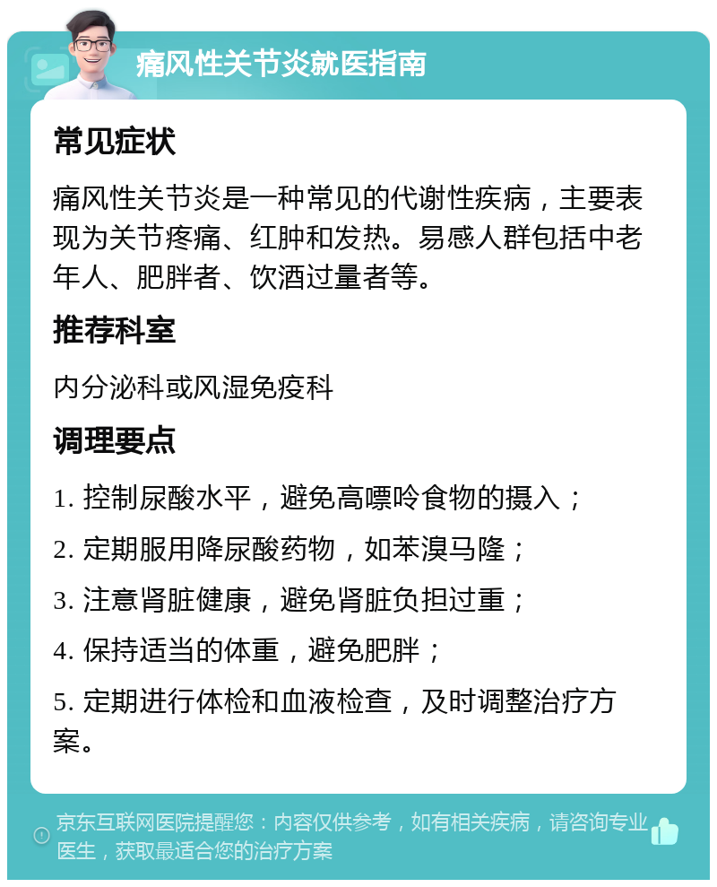 痛风性关节炎就医指南 常见症状 痛风性关节炎是一种常见的代谢性疾病，主要表现为关节疼痛、红肿和发热。易感人群包括中老年人、肥胖者、饮酒过量者等。 推荐科室 内分泌科或风湿免疫科 调理要点 1. 控制尿酸水平，避免高嘌呤食物的摄入； 2. 定期服用降尿酸药物，如苯溴马隆； 3. 注意肾脏健康，避免肾脏负担过重； 4. 保持适当的体重，避免肥胖； 5. 定期进行体检和血液检查，及时调整治疗方案。