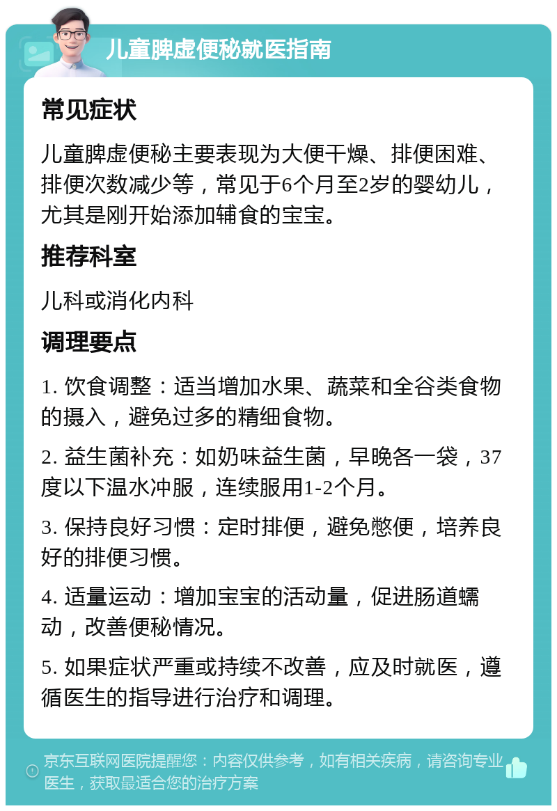 儿童脾虚便秘就医指南 常见症状 儿童脾虚便秘主要表现为大便干燥、排便困难、排便次数减少等，常见于6个月至2岁的婴幼儿，尤其是刚开始添加辅食的宝宝。 推荐科室 儿科或消化内科 调理要点 1. 饮食调整：适当增加水果、蔬菜和全谷类食物的摄入，避免过多的精细食物。 2. 益生菌补充：如奶味益生菌，早晚各一袋，37度以下温水冲服，连续服用1-2个月。 3. 保持良好习惯：定时排便，避免憋便，培养良好的排便习惯。 4. 适量运动：增加宝宝的活动量，促进肠道蠕动，改善便秘情况。 5. 如果症状严重或持续不改善，应及时就医，遵循医生的指导进行治疗和调理。