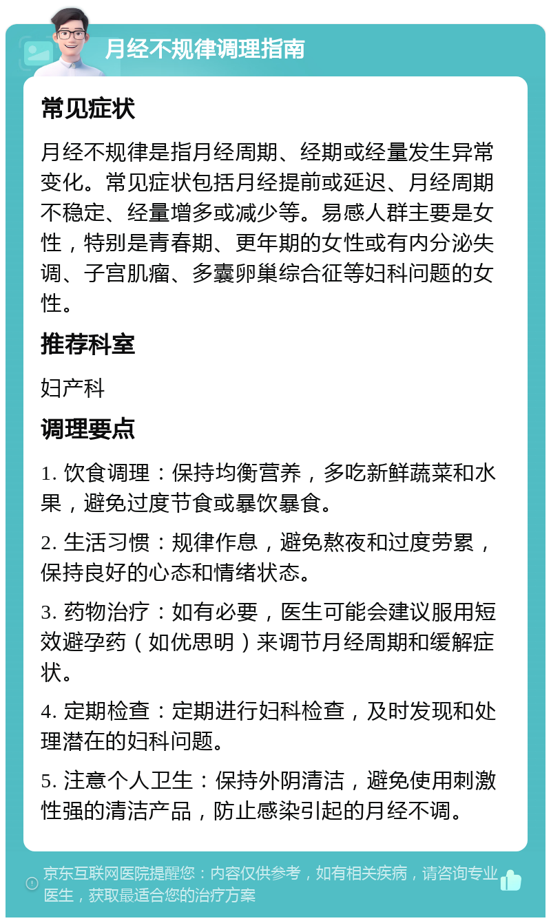 月经不规律调理指南 常见症状 月经不规律是指月经周期、经期或经量发生异常变化。常见症状包括月经提前或延迟、月经周期不稳定、经量增多或减少等。易感人群主要是女性，特别是青春期、更年期的女性或有内分泌失调、子宫肌瘤、多囊卵巢综合征等妇科问题的女性。 推荐科室 妇产科 调理要点 1. 饮食调理：保持均衡营养，多吃新鲜蔬菜和水果，避免过度节食或暴饮暴食。 2. 生活习惯：规律作息，避免熬夜和过度劳累，保持良好的心态和情绪状态。 3. 药物治疗：如有必要，医生可能会建议服用短效避孕药（如优思明）来调节月经周期和缓解症状。 4. 定期检查：定期进行妇科检查，及时发现和处理潜在的妇科问题。 5. 注意个人卫生：保持外阴清洁，避免使用刺激性强的清洁产品，防止感染引起的月经不调。