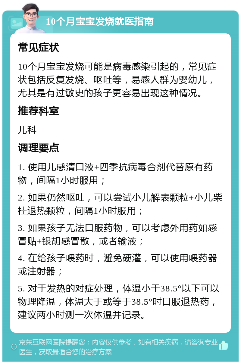 10个月宝宝发烧就医指南 常见症状 10个月宝宝发烧可能是病毒感染引起的，常见症状包括反复发烧、呕吐等，易感人群为婴幼儿，尤其是有过敏史的孩子更容易出现这种情况。 推荐科室 儿科 调理要点 1. 使用儿感清口液+四季抗病毒合剂代替原有药物，间隔1小时服用； 2. 如果仍然呕吐，可以尝试小儿解表颗粒+小儿柴桂退热颗粒，间隔1小时服用； 3. 如果孩子无法口服药物，可以考虑外用药如感冒贴+银胡感冒散，或者输液； 4. 在给孩子喂药时，避免硬灌，可以使用喂药器或注射器； 5. 对于发热的对症处理，体温小于38.5°以下可以物理降温，体温大于或等于38.5°时口服退热药，建议两小时测一次体温并记录。