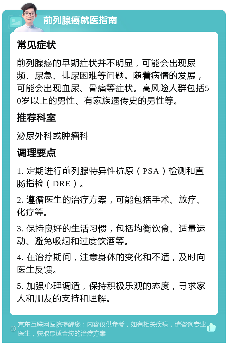 前列腺癌就医指南 常见症状 前列腺癌的早期症状并不明显，可能会出现尿频、尿急、排尿困难等问题。随着病情的发展，可能会出现血尿、骨痛等症状。高风险人群包括50岁以上的男性、有家族遗传史的男性等。 推荐科室 泌尿外科或肿瘤科 调理要点 1. 定期进行前列腺特异性抗原（PSA）检测和直肠指检（DRE）。 2. 遵循医生的治疗方案，可能包括手术、放疗、化疗等。 3. 保持良好的生活习惯，包括均衡饮食、适量运动、避免吸烟和过度饮酒等。 4. 在治疗期间，注意身体的变化和不适，及时向医生反馈。 5. 加强心理调适，保持积极乐观的态度，寻求家人和朋友的支持和理解。