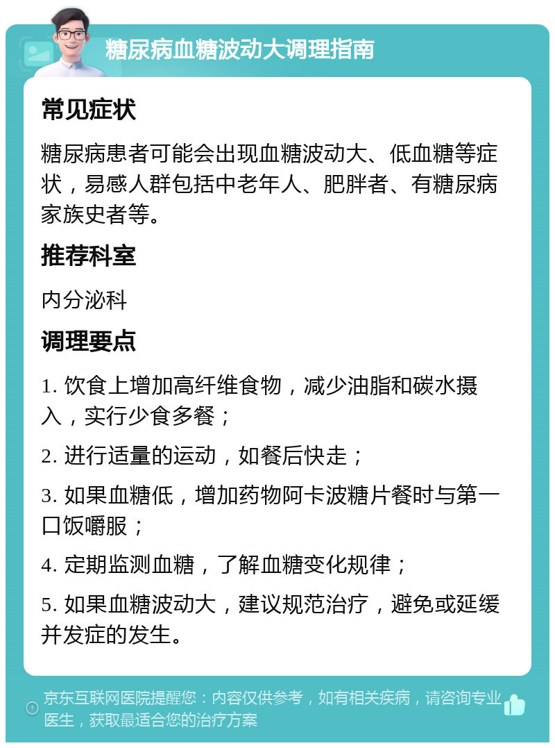 糖尿病血糖波动大调理指南 常见症状 糖尿病患者可能会出现血糖波动大、低血糖等症状，易感人群包括中老年人、肥胖者、有糖尿病家族史者等。 推荐科室 内分泌科 调理要点 1. 饮食上增加高纤维食物，减少油脂和碳水摄入，实行少食多餐； 2. 进行适量的运动，如餐后快走； 3. 如果血糖低，增加药物阿卡波糖片餐时与第一口饭嚼服； 4. 定期监测血糖，了解血糖变化规律； 5. 如果血糖波动大，建议规范治疗，避免或延缓并发症的发生。