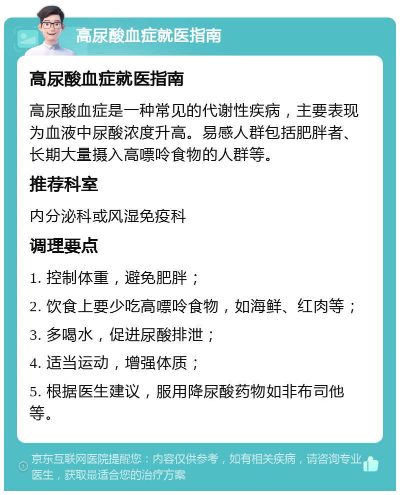 高尿酸血症就医指南 高尿酸血症就医指南 高尿酸血症是一种常见的代谢性疾病，主要表现为血液中尿酸浓度升高。易感人群包括肥胖者、长期大量摄入高嘌呤食物的人群等。 推荐科室 内分泌科或风湿免疫科 调理要点 1. 控制体重，避免肥胖； 2. 饮食上要少吃高嘌呤食物，如海鲜、红肉等； 3. 多喝水，促进尿酸排泄； 4. 适当运动，增强体质； 5. 根据医生建议，服用降尿酸药物如非布司他等。