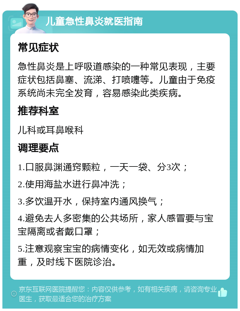 儿童急性鼻炎就医指南 常见症状 急性鼻炎是上呼吸道感染的一种常见表现，主要症状包括鼻塞、流涕、打喷嚏等。儿童由于免疫系统尚未完全发育，容易感染此类疾病。 推荐科室 儿科或耳鼻喉科 调理要点 1.口服鼻渊通窍颗粒，一天一袋、分3次； 2.使用海盐水进行鼻冲洗； 3.多饮温开水，保持室内通风换气； 4.避免去人多密集的公共场所，家人感冒要与宝宝隔离或者戴口罩； 5.注意观察宝宝的病情变化，如无效或病情加重，及时线下医院诊治。