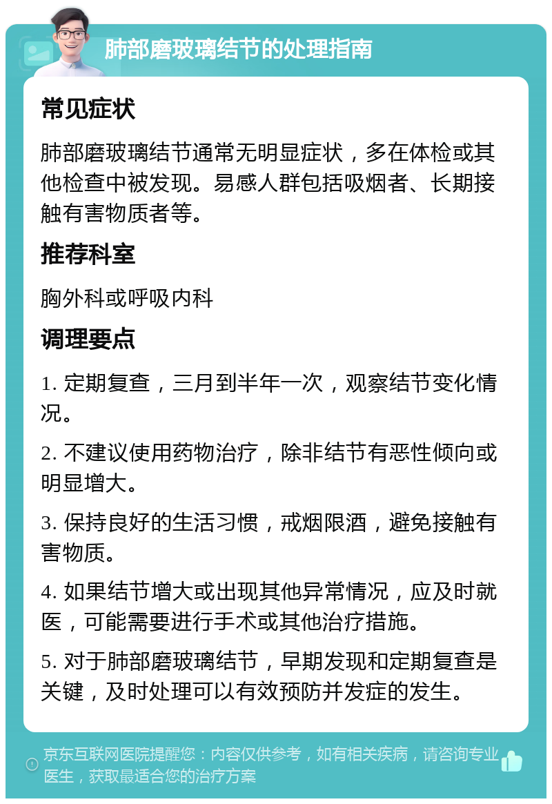 肺部磨玻璃结节的处理指南 常见症状 肺部磨玻璃结节通常无明显症状，多在体检或其他检查中被发现。易感人群包括吸烟者、长期接触有害物质者等。 推荐科室 胸外科或呼吸内科 调理要点 1. 定期复查，三月到半年一次，观察结节变化情况。 2. 不建议使用药物治疗，除非结节有恶性倾向或明显增大。 3. 保持良好的生活习惯，戒烟限酒，避免接触有害物质。 4. 如果结节增大或出现其他异常情况，应及时就医，可能需要进行手术或其他治疗措施。 5. 对于肺部磨玻璃结节，早期发现和定期复查是关键，及时处理可以有效预防并发症的发生。