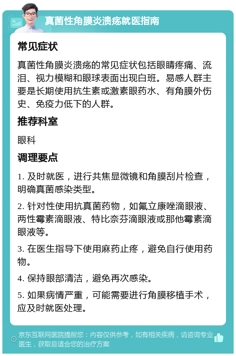 真菌性角膜炎溃疡就医指南 常见症状 真菌性角膜炎溃疡的常见症状包括眼睛疼痛、流泪、视力模糊和眼球表面出现白班。易感人群主要是长期使用抗生素或激素眼药水、有角膜外伤史、免疫力低下的人群。 推荐科室 眼科 调理要点 1. 及时就医，进行共焦显微镜和角膜刮片检查，明确真菌感染类型。 2. 针对性使用抗真菌药物，如氟立康唑滴眼液、两性霉素滴眼液、特比奈芬滴眼液或那他霉素滴眼液等。 3. 在医生指导下使用麻药止疼，避免自行使用药物。 4. 保持眼部清洁，避免再次感染。 5. 如果病情严重，可能需要进行角膜移植手术，应及时就医处理。