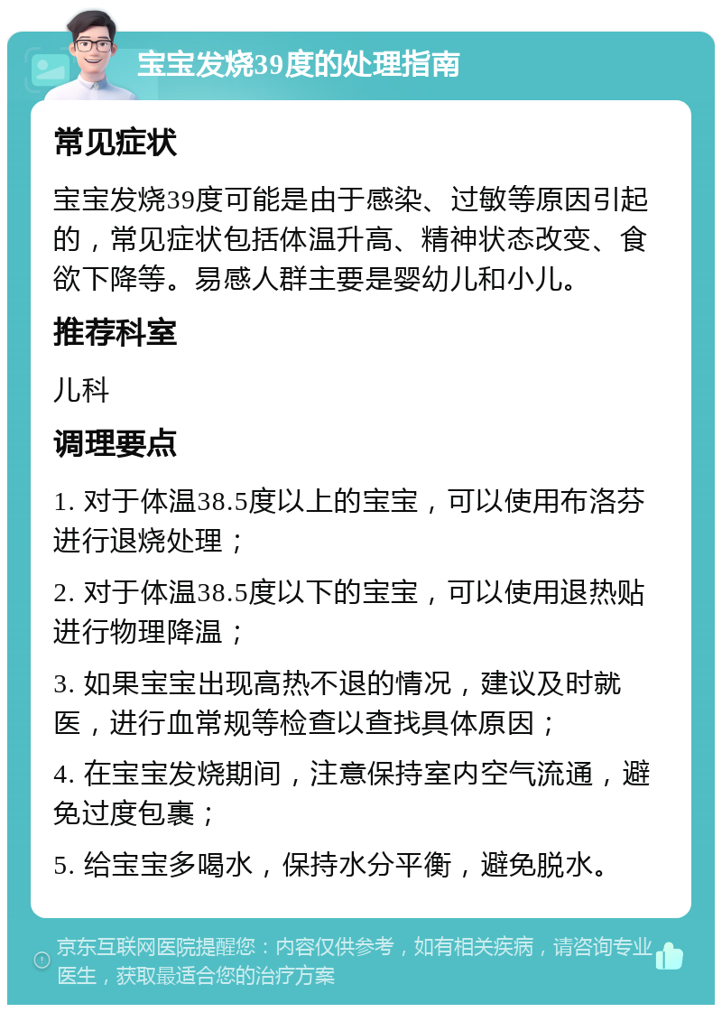 宝宝发烧39度的处理指南 常见症状 宝宝发烧39度可能是由于感染、过敏等原因引起的，常见症状包括体温升高、精神状态改变、食欲下降等。易感人群主要是婴幼儿和小儿。 推荐科室 儿科 调理要点 1. 对于体温38.5度以上的宝宝，可以使用布洛芬进行退烧处理； 2. 对于体温38.5度以下的宝宝，可以使用退热贴进行物理降温； 3. 如果宝宝出现高热不退的情况，建议及时就医，进行血常规等检查以查找具体原因； 4. 在宝宝发烧期间，注意保持室内空气流通，避免过度包裹； 5. 给宝宝多喝水，保持水分平衡，避免脱水。