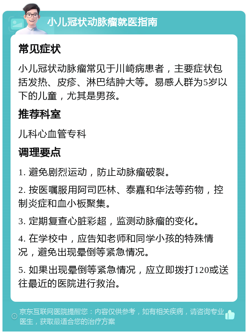 小儿冠状动脉瘤就医指南 常见症状 小儿冠状动脉瘤常见于川崎病患者，主要症状包括发热、皮疹、淋巴结肿大等。易感人群为5岁以下的儿童，尤其是男孩。 推荐科室 儿科心血管专科 调理要点 1. 避免剧烈运动，防止动脉瘤破裂。 2. 按医嘱服用阿司匹林、泰嘉和华法等药物，控制炎症和血小板聚集。 3. 定期复查心脏彩超，监测动脉瘤的变化。 4. 在学校中，应告知老师和同学小孩的特殊情况，避免出现晕倒等紧急情况。 5. 如果出现晕倒等紧急情况，应立即拨打120或送往最近的医院进行救治。