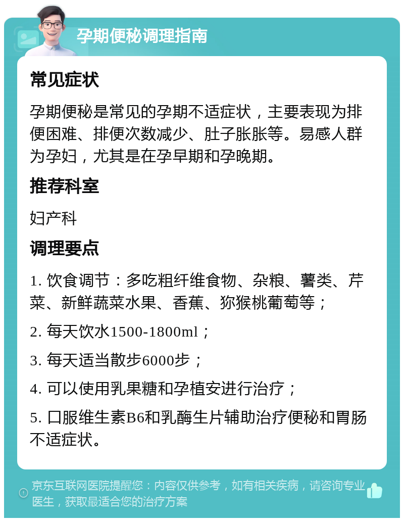 孕期便秘调理指南 常见症状 孕期便秘是常见的孕期不适症状，主要表现为排便困难、排便次数减少、肚子胀胀等。易感人群为孕妇，尤其是在孕早期和孕晚期。 推荐科室 妇产科 调理要点 1. 饮食调节：多吃粗纤维食物、杂粮、薯类、芹菜、新鲜蔬菜水果、香蕉、狝猴桃葡萄等； 2. 每天饮水1500-1800ml； 3. 每天适当散步6000步； 4. 可以使用乳果糖和孕植安进行治疗； 5. 口服维生素B6和乳酶生片辅助治疗便秘和胃肠不适症状。