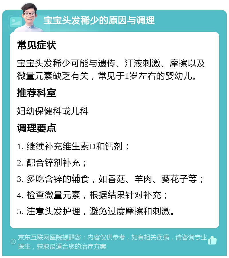 宝宝头发稀少的原因与调理 常见症状 宝宝头发稀少可能与遗传、汗液刺激、摩擦以及微量元素缺乏有关，常见于1岁左右的婴幼儿。 推荐科室 妇幼保健科或儿科 调理要点 1. 继续补充维生素D和钙剂； 2. 配合锌剂补充； 3. 多吃含锌的辅食，如香菇、羊肉、葵花子等； 4. 检查微量元素，根据结果针对补充； 5. 注意头发护理，避免过度摩擦和刺激。