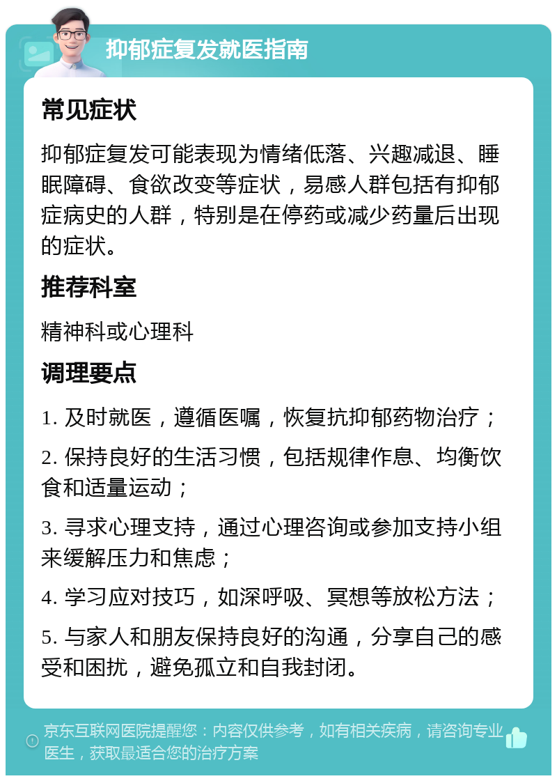 抑郁症复发就医指南 常见症状 抑郁症复发可能表现为情绪低落、兴趣减退、睡眠障碍、食欲改变等症状，易感人群包括有抑郁症病史的人群，特别是在停药或减少药量后出现的症状。 推荐科室 精神科或心理科 调理要点 1. 及时就医，遵循医嘱，恢复抗抑郁药物治疗； 2. 保持良好的生活习惯，包括规律作息、均衡饮食和适量运动； 3. 寻求心理支持，通过心理咨询或参加支持小组来缓解压力和焦虑； 4. 学习应对技巧，如深呼吸、冥想等放松方法； 5. 与家人和朋友保持良好的沟通，分享自己的感受和困扰，避免孤立和自我封闭。