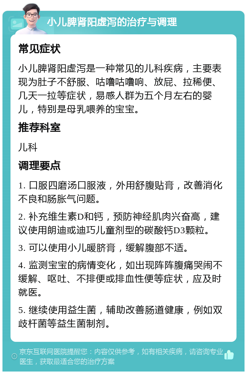 小儿脾肾阳虚泻的治疗与调理 常见症状 小儿脾肾阳虚泻是一种常见的儿科疾病，主要表现为肚子不舒服、咕噜咕噜响、放屁、拉稀便、几天一拉等症状，易感人群为五个月左右的婴儿，特别是母乳喂养的宝宝。 推荐科室 儿科 调理要点 1. 口服四磨汤口服液，外用舒腹贴膏，改善消化不良和肠胀气问题。 2. 补充维生素D和钙，预防神经肌肉兴奋高，建议使用朗迪或迪巧儿童剂型的碳酸钙D3颗粒。 3. 可以使用小儿暖脐膏，缓解腹部不适。 4. 监测宝宝的病情变化，如出现阵阵腹痛哭闹不缓解、呕吐、不排便或排血性便等症状，应及时就医。 5. 继续使用益生菌，辅助改善肠道健康，例如双歧杆菌等益生菌制剂。