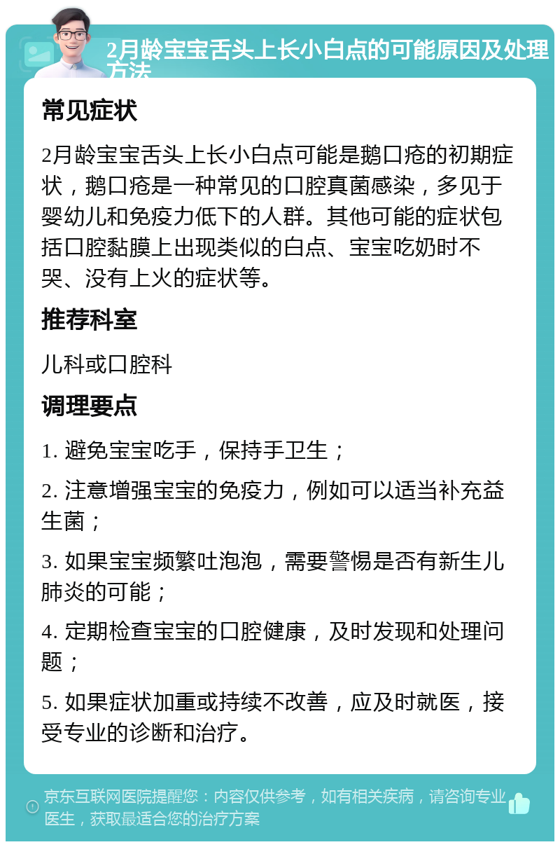 2月龄宝宝舌头上长小白点的可能原因及处理方法 常见症状 2月龄宝宝舌头上长小白点可能是鹅口疮的初期症状，鹅口疮是一种常见的口腔真菌感染，多见于婴幼儿和免疫力低下的人群。其他可能的症状包括口腔黏膜上出现类似的白点、宝宝吃奶时不哭、没有上火的症状等。 推荐科室 儿科或口腔科 调理要点 1. 避免宝宝吃手，保持手卫生； 2. 注意增强宝宝的免疫力，例如可以适当补充益生菌； 3. 如果宝宝频繁吐泡泡，需要警惕是否有新生儿肺炎的可能； 4. 定期检查宝宝的口腔健康，及时发现和处理问题； 5. 如果症状加重或持续不改善，应及时就医，接受专业的诊断和治疗。