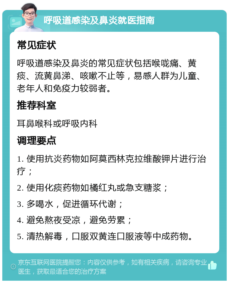 呼吸道感染及鼻炎就医指南 常见症状 呼吸道感染及鼻炎的常见症状包括喉咙痛、黄痰、流黄鼻涕、咳嗽不止等，易感人群为儿童、老年人和免疫力较弱者。 推荐科室 耳鼻喉科或呼吸内科 调理要点 1. 使用抗炎药物如阿莫西林克拉维酸钾片进行治疗； 2. 使用化痰药物如橘红丸或急支糖浆； 3. 多喝水，促进循环代谢； 4. 避免熬夜受凉，避免劳累； 5. 清热解毒，口服双黄连口服液等中成药物。