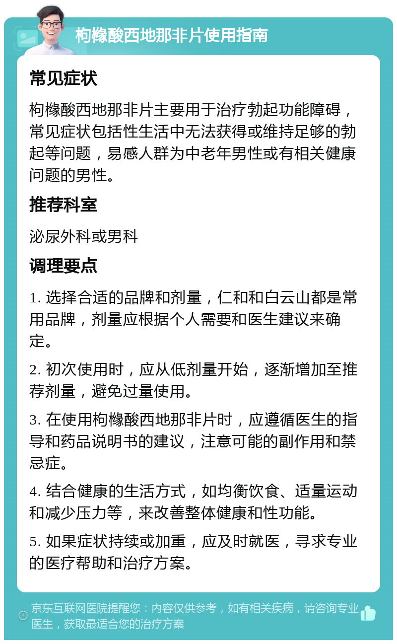 枸橼酸西地那非片使用指南 常见症状 枸橼酸西地那非片主要用于治疗勃起功能障碍，常见症状包括性生活中无法获得或维持足够的勃起等问题，易感人群为中老年男性或有相关健康问题的男性。 推荐科室 泌尿外科或男科 调理要点 1. 选择合适的品牌和剂量，仁和和白云山都是常用品牌，剂量应根据个人需要和医生建议来确定。 2. 初次使用时，应从低剂量开始，逐渐增加至推荐剂量，避免过量使用。 3. 在使用枸橼酸西地那非片时，应遵循医生的指导和药品说明书的建议，注意可能的副作用和禁忌症。 4. 结合健康的生活方式，如均衡饮食、适量运动和减少压力等，来改善整体健康和性功能。 5. 如果症状持续或加重，应及时就医，寻求专业的医疗帮助和治疗方案。