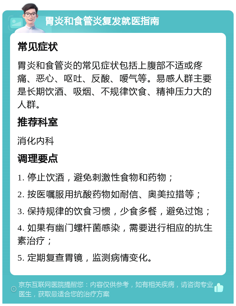 胃炎和食管炎复发就医指南 常见症状 胃炎和食管炎的常见症状包括上腹部不适或疼痛、恶心、呕吐、反酸、嗳气等。易感人群主要是长期饮酒、吸烟、不规律饮食、精神压力大的人群。 推荐科室 消化内科 调理要点 1. 停止饮酒，避免刺激性食物和药物； 2. 按医嘱服用抗酸药物如耐信、奥美拉措等； 3. 保持规律的饮食习惯，少食多餐，避免过饱； 4. 如果有幽门螺杆菌感染，需要进行相应的抗生素治疗； 5. 定期复查胃镜，监测病情变化。